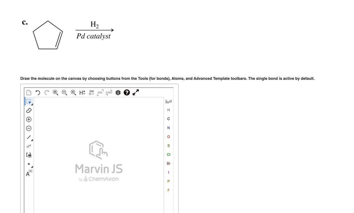 C.
Draw the molecule on the canvas by choosing buttons from the Tools (for bonds), Atoms, and Advanced Template toolbars. The single bond is active by default.
M
H₂
Pd catalyst
[1]
7
H 1²D EXP. CONT. i ?
L
1
Marvin JS
by ChemAxon
H
с
N
O
S
Ō
Br
I
P
F