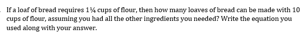 If a loaf of bread requires 14 cups of flour, then how many loaves of bread can be made with 10
cups of flour, assuming you had all the other ingredients you needed? Write the equation you
used along with your answer.
