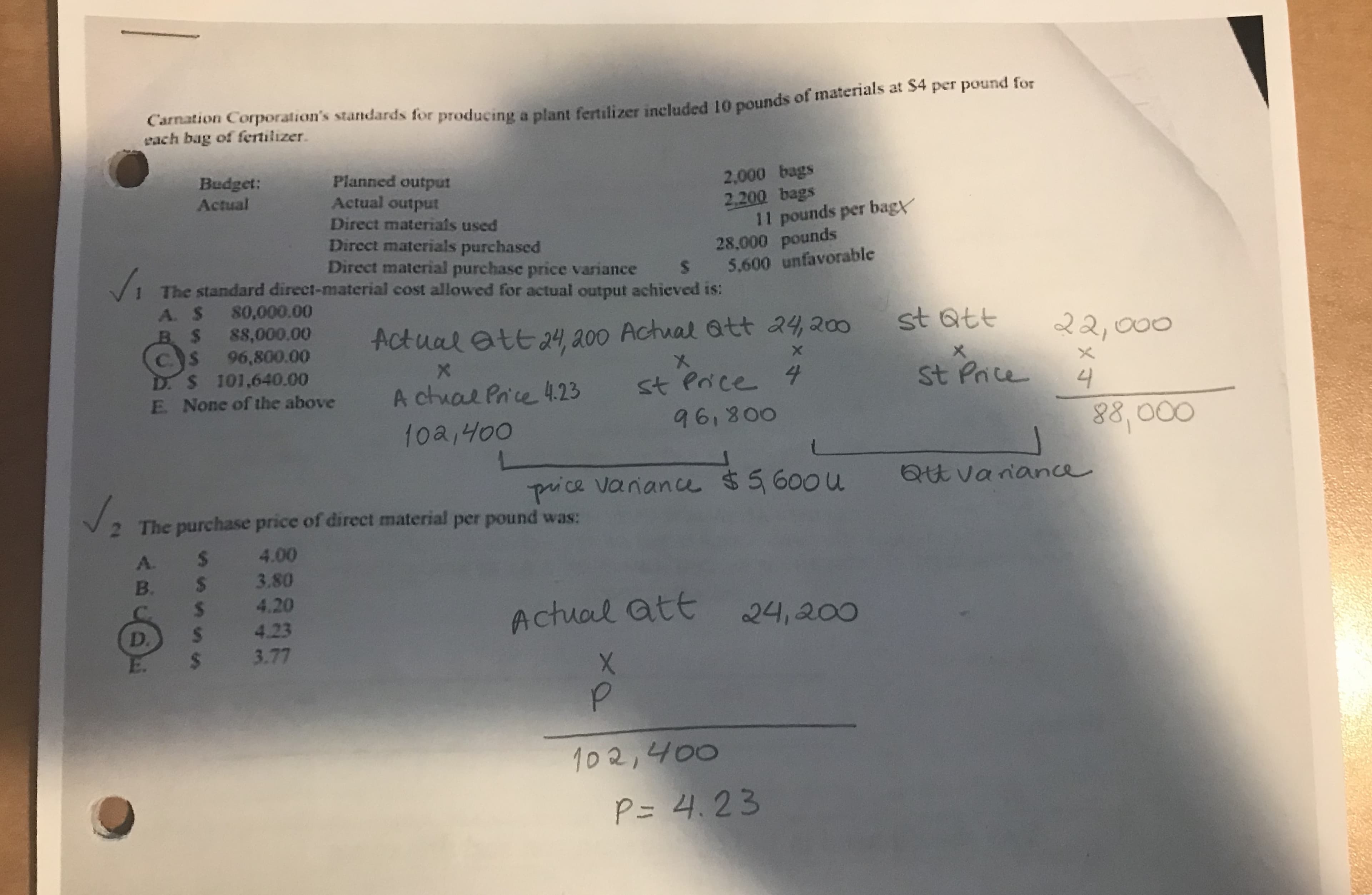 Carnation Corporation's standards for producing a plant fertilizer included 10 pounds of materials at S4 per pound for
each bag of fertilizer.
Budget:
Actual
Planned output
Actual output
2,000 bags
2.200 bags
11 pounds per bagy
28,000 pounds
Direct materials used
Direct materials purchased
Direct material purchase price variance
The standard direct-material cost allowed for actual output achieved is:
5.600 unfavorable
S
A. $ 80,000.00
B $ 88,000.00
s96,800.00
st att
Actual att 24 a00 Actual att 24200
22,000
D. S 101,640.00
E. None of the above
X
X
A chual Pn'e 4.23 st Poce
961800
St Prce
4
88 000
LJ
10a,400
Qt vanane
puice vanane $5600u
2 The purchase price of direct material per pound was:
4.00
A. $
B. S 3.80
4.20
S 4.23
S 3.77
Actual att
24,200
p
102,400
P= 4.23
