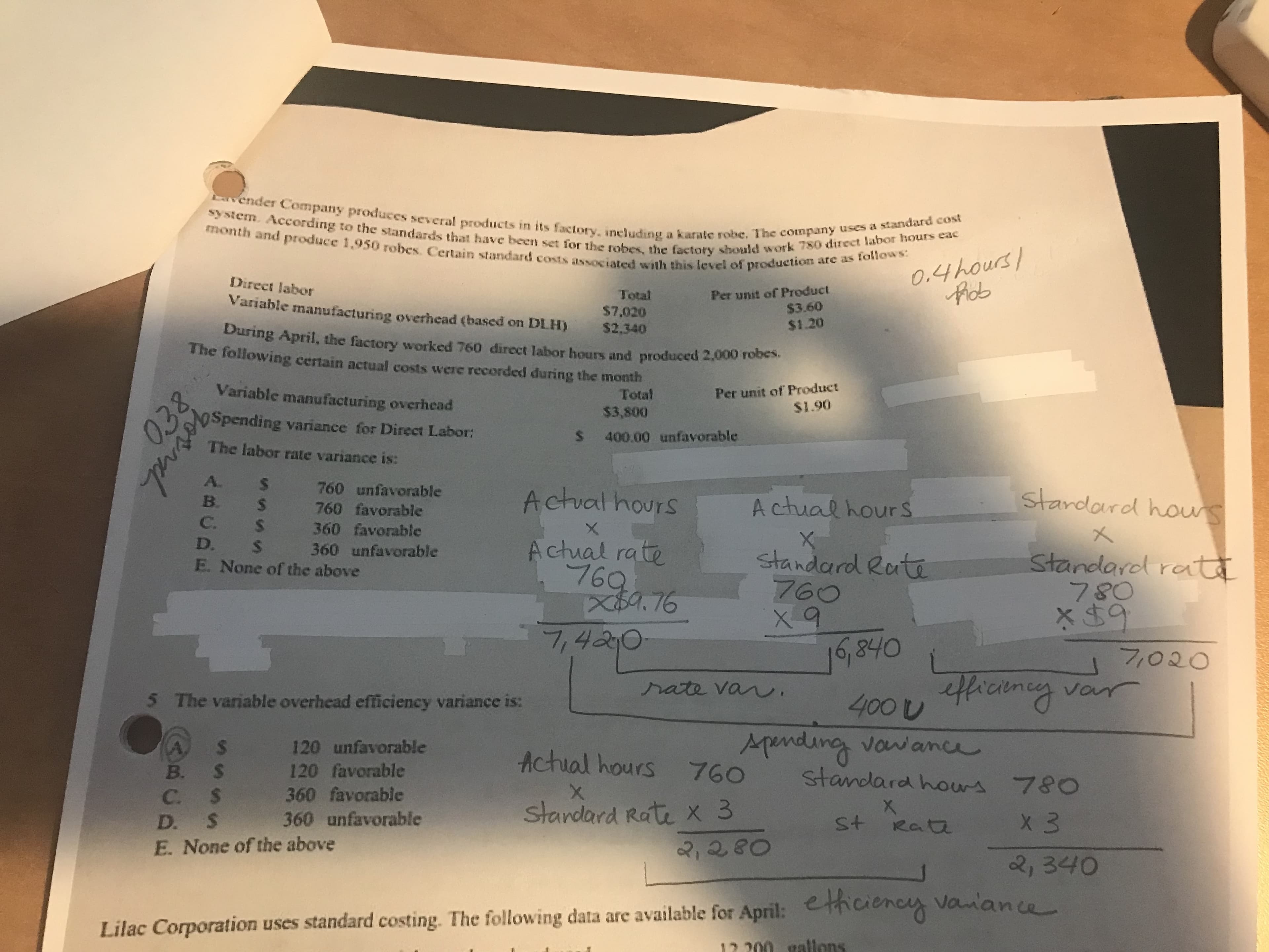 Vender Company produces several products in its factory, including a karate robe. The company uses a standard cost
month and produce 1,950 robes. Certain standard costs associated with this level of production are as follows:
system. Aceording to the standards that have been set for the robes, the factory should work 780 direct labor hours eac
0.4hours/
Phob
Direct labor
Per unit of Product
$3.60
Total
Variable manufacturing overhead (based on DLH)
$7,020
$2.340
$1.20
During April, the factory worked 760 direct labor hours and produced 2,000 robes.
The following certain actual costs were recorded during the month
Per unit of Product
$1.90
Variable manufacturing overhead
Total
$3,800
ospending variance for Direct Labor:
S
400.00 unfavorable
The labor rate variance is:
760 unfavorable
stardard houns
Actual hours
Actual hour S
S
760 favorable
C.
S
360 favorable
D.
Actual rate
7694 76
s
E. None of the above
360 unfavorable
standard Rati
760
standarol rat
9
フ020
7,4210
16,840
400 hcne var
Aendung vowance
standara hours 780
hate van
5 The variable overhead efficiency variance is:
120 unfavorable
$
Achial hours760
B. $
120 favorable
360 favorable
360 unfavorable
X
C. $
D. S
Stardard Rate x 3
X 3
St Rata
2,280
E. None of the above
2, 340
Lilac Corporation uses standard costing. The following data are available for April: ethciencs vanance
12.200 eallons
038
