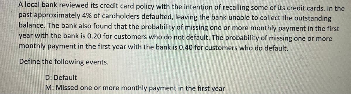 A local bank reviewed its credit card policy with the intention of recalling some of its credit cards. In the
past approximately 4% of cardholders defaulted, leaving the bank unable to collect the outstanding
balance. The bank also found that the probability of missing one or more monthly payment in the first
year with the bank is 0.20 for customers who do not default. The probability of missing one or more
monthly payment in the first year with the bank is 0.40 for customers who do default.
Define the following events.
D: Default
M: Missed one or more monthly payment in the first year