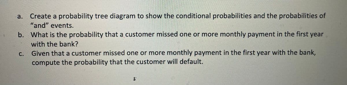 1
Create a probability tree diagram to show the conditional probabilities and the probabilities of
"and" events.
b. What is the probability that a customer missed one or more monthly payment in the first year
with the bank?
Given that a customer missed one or more monthly payment in the first year with the bank,
compute the probability that the customer will default.
a.
C.