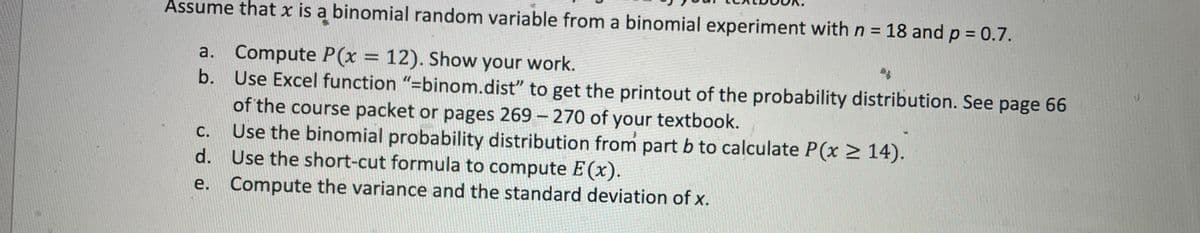 Assume that x is a binomial random variable from a binomial experiment with n = 18 and p = 0.7.
a. Compute P(x = 12). Show your work.
b.
Use Excel function "=binom.dist" to get the printout of the probability distribution. See page 66
of the course packet or pages 269-270 of your textbook.
Use the binomial probability distribution from part b to calculate P(x ≥ 14).
Use the short-cut formula to compute E (x).
Compute the variance and the standard deviation of x.
C.
d.
e.