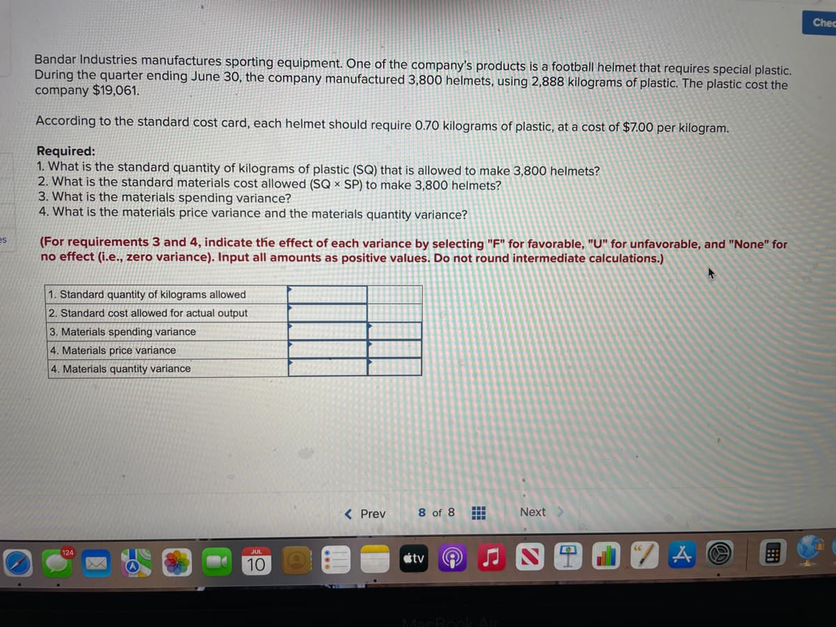 es
Bandar Industries manufactures sporting equipment. One of the company's products is a football helmet that requires special plastic.
During the quarter ending June 30, the company manufactured 3,800 helmets, using 2,888 kilograms of plastic. The plastic cost the
company $19,061.
According to the standard cost card, each helmet should require 0.70 kilograms of plastic, at a cost of $7.00 per kilogram.
Required:
1. What is the standard quantity of kilograms of plastic (SQ) that is allowed to make 3,800 helmets?
2. What is the standard materials cost allowed (SQ x SP) to make 3,800 helmets?
3. What is the materials spending variance?
4. What is the materials price variance and the materials quantity variance?
(For requirements 3 and 4, indicate the effect of each variance by selecting "F" for favorable, "U" for unfavorable, and "None" for
no effect (i.e., zero variance). Input all amounts as positive values. Do not round intermediate calculations.)
1. Standard quantity of kilograms allowed
2. Standard cost allowed for actual output
3. Materials spending variance
4. Materials price variance
4. Materials quantity variance
JUL
10
< Prev
8 of 8
tv
2
#
MacBook Air
Next
0
4
Chec