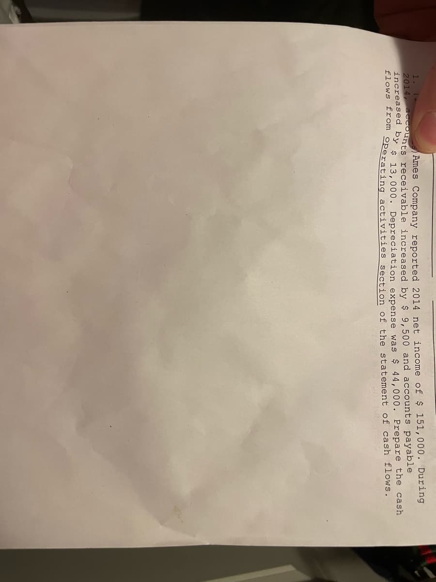 1. (2
Ames Company reported 2014 net income of $ 151,000. During
2014, accounts receivable increased by $ 9,500 and accounts payable
increased by $ 13,000. Depreciation expense was $ 44,000. Prepare the cash
flows from operating activities section of the statement of cash flows.