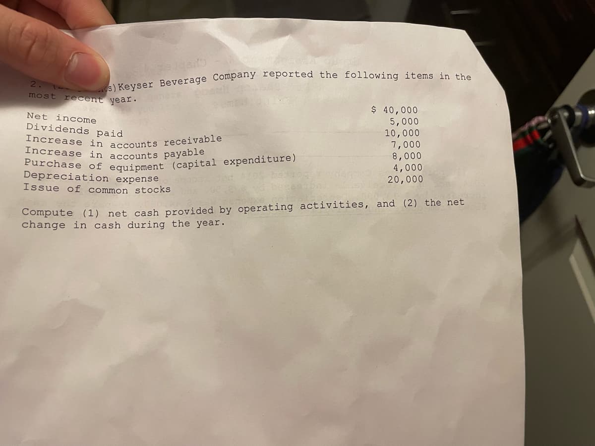 s) Keyser Beverage Company reported the following items in the
2.
most recent year.
Net income
Dividends paid
Increase in accounts receivable
Increase in accounts payable
Purchase of equipment (capital expenditure)
Depreciation expense
Issue of common stocks
$ 40,000
5,000
10,000
7,000
8,000
4,000
20,000
Compute (1) net cash provided by operating activities, and (2) the net
change in cash during the year.