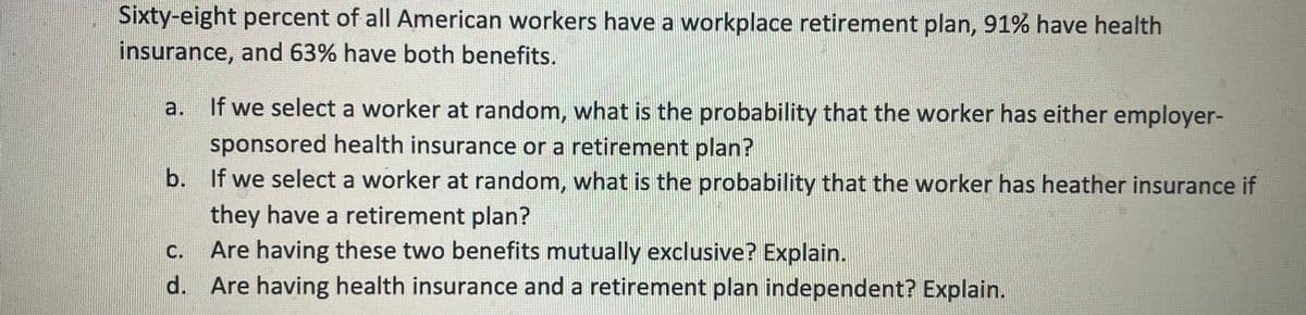 Sixty-eight percent of all American workers have a workplace retirement plan, 91% have health
insurance, and 63% have both benefits.
a. If we select a worker at random, what is the probability that the worker has either employer-
sponsored health insurance or a retirement plan?
b. If we select a worker at random, what is the probability that the worker has heather insurance if
they have a retirement plan?
C. Are having these two benefits mutually exclusive? Explain.
d. Are having health insurance and a retirement plan independent? Explain.