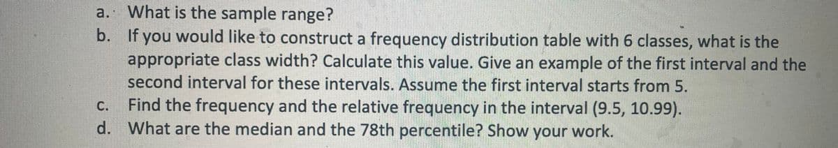 a.
What is the sample range?
b. If you would like to construct a frequency distribution table with 6 classes, what is the
appropriate class width? Calculate this value. Give an example of the first interval and the
second interval for these intervals. Assume the first interval starts from 5.
C.
Find the frequency and the relative frequency in the interval (9.5, 10.99).
d. What are the median and the 78th percentile? Show your work.