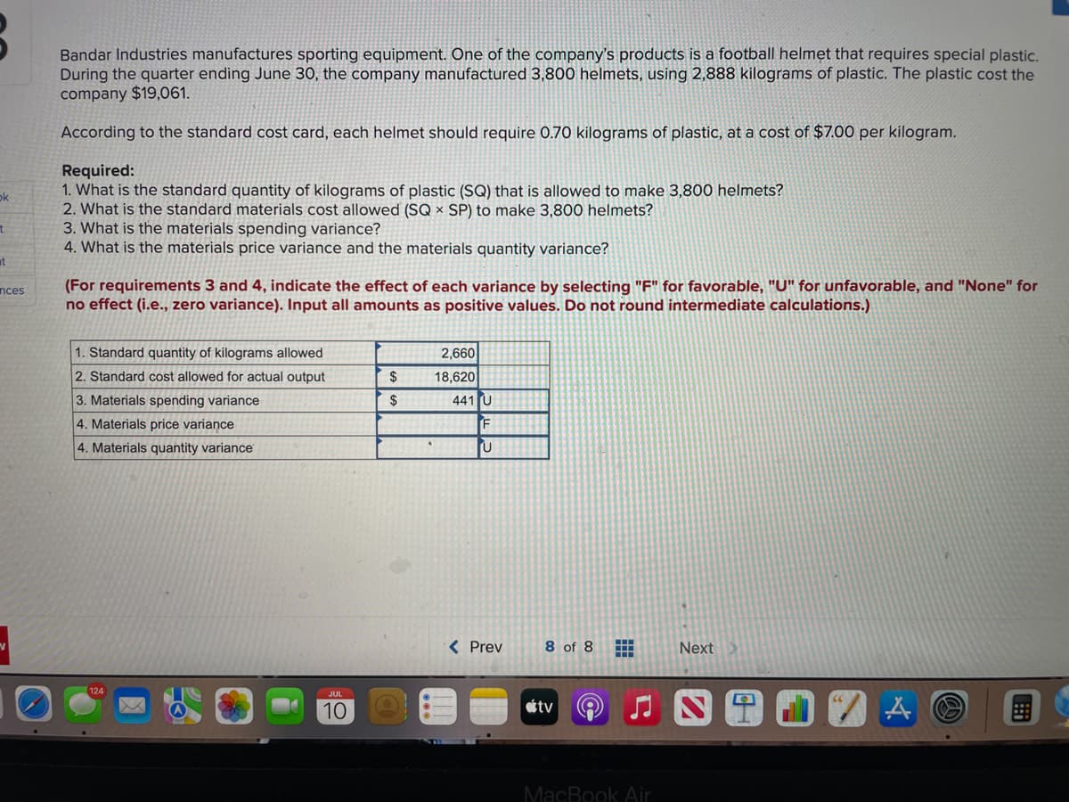 ok
t
t
nces
Bandar Industries manufactures sporting equipment. One of the company's products is a football helmet that requires special plastic.
During the quarter ending June 30, the company manufactured 3,800 helmets, using 2,888 kilograms of plastic. The plastic cost the
company $19,061.
According to the standard cost card, each helmet should require 0.70 kilograms of plastic, at a cost of $7.00 per kilogram.
Required:
1. What is the standard quantity of kilograms of plastic (SQ) that is allowed to make 3,800 helmets?
2. What is the standard materials cost allowed (SQ x SP) to make 3,800 helmets?
3. What is the materials spending variance?
4. What is the materials price variance and the materials quantity variance?
(For requirements 3 and 4, indicate the effect of each variance by selecting "F" for favorable, "U" for unfavorable, and "None" for
no effect (i.e., zero variance). Input all amounts as positive values. Do not round intermediate calculations.)
1. Standard quantity of kilograms allowed
2. Standard cost allowed for actual output
3. Materials spending variance
4. Materials price variance
4. Materials quantity variance
124
JUL
10
$
$
2,660
18,620
441 U
F
U
< Prev
8 of 8 H
Next
tv♫NT
MacBook Air
A