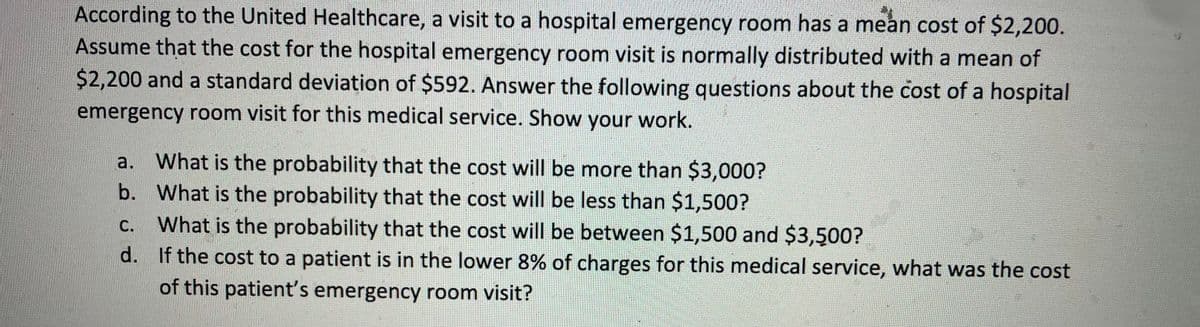 According to the United Healthcare, a visit to a hospital emergency room has a mean cost of $2,200.
Assume that the cost for the hospital emergency room visit is normally distributed with a mean of
$2,200 and a standard deviation of $592. Answer the following questions about the cost of a hospital
emergency room visit for this medical service. Show your work.
a. What is the probability that the cost will be more than $3,000?
b.
What is the probability that the cost will be less than $1,500?
C.
What is the probability that the cost will be between $1,500 and $3,500?
d. If the cost to a patient is in the lower 8% of charges for this medical service, what was the cost
of this patient's emergency room visit?