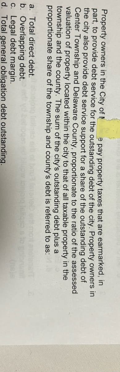 Property owners in the City of N
e pay property taxes that are earmarked, in
part, to provide debt service for the outstanding debt of the city. Property owners in
the city also provide debt service support for a share of the outstanding debt of
Center Township and Delaware County, proportionate to the ratio of the assessed
valuation of property located within the city to that of all taxable property in the
township and the county. The sum of the city's outstanding debt plus a
proportionate share of the township and county's debt is referred to as:
a. Total direct debt.
b. Overlapping debt.
c. Legal debt margin.
d. Total general obligation debt outstanding.
(ne)s