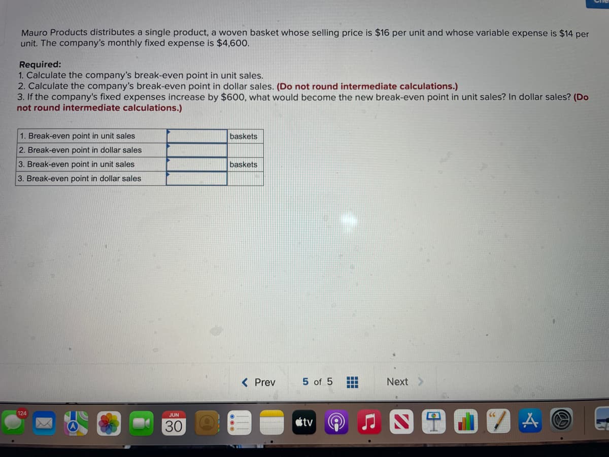 Mauro Products distributes a single product, a woven basket whose selling price is $16 per unit and whose variable expense is $14 per
unit. The company's monthly fixed expense is $4,600.
Required:
1. Calculate the company's break-even point in unit sales.
2. Calculate the company's break-even point in dollar sales. (Do not round intermediate calculations.)
3. If the company's fixed expenses increase by $600, what would become the new break-even point in unit sales? In dollar sales? (Do
not round intermediate calculations.)
1. Break-even point in unit sales
2. Break-even point in dollar sales
3. Break-even point in unit sales
3. Break-even point in dollar sales
124
JUN
30
baskets
baskets
< Prev
5 of 5
tv
‒‒‒
+
Next >
A