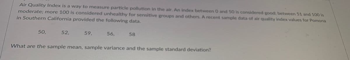 Air Quality Index is a way to measure particle pollution in the air. An index between 0 and 50 is considered good; between 51 and 100 is
moderate; more 100 is considered unhealthy for sensitive groups and others. A recent sample data of air quality index values for Pomona
in Southern California provided the following data.
50,
52,
59,
56,
58
What are the sample mean, sample variance and the sample standard deviation?