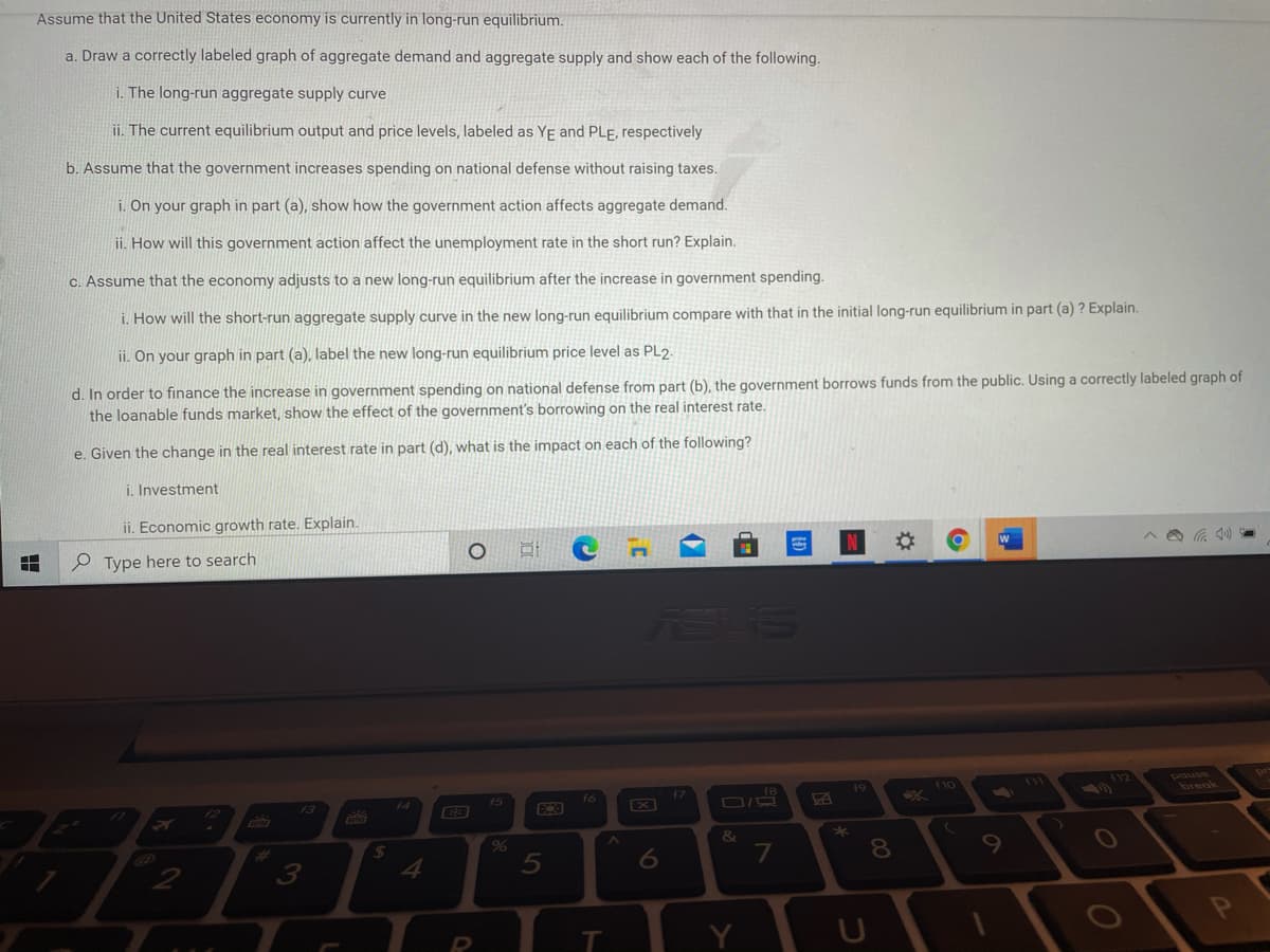 Assume that the United States economy is currently in long-run equilibrium.
a. Draw a correctly labeled graph of aggregate demand and aggregate supply and show each of the following.
i. The long-run aggregate supply curve
ii. The current equilibrium output and price levels, labeled as YE and PLe, respectively
b. Assume that the government increases spending on national defense without raising taxes.
i. On your graph in part (a), show how the government action affects aggregate demand.
ii. How will this government action affect the unemployment rate in the short run? Explain.
C. Assume that the economy adjusts to a new long-run equilibrium after the increase in government spending.
i. How will the short-run aggregate supply curve in the new long-run equilibrium compare with that in the initial long-run equilibrium in part (a) ? Explain.
ii. On your graph in part (a), label the new long-run equilibrium price level as PL2:
d. In order to finance the increase in government spending on national defense from part (b), the government borrows funds from the public. Using a correctly labeled graph of
the loanable funds market, show the effect of the government's borrowing on the real interest rate.
e. Given the change in the real interest rate in part (d), what is the impact on each of the following?
i. Investment
ii. Economic growth rate. Explain.
P Type here to search
%23
ASS
110
12
f7
break
13
X
&
%23
24
10
3.
5
Y
