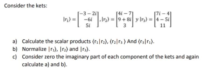 Consider the kets:
[7i – 41
-3- 2i]
19- = (4|
[4i – 71
,Ir2) = 9+8i y lr3) = |4 – 5i
5i
3
11
a) Calculate the scalar products (r1|r2), (r2|r3 ) And (r3|r1).
b) Normalize |r2), [r2) and |r3).
c) Consider zero the imaginary part of each component of the kets and again
calculate a) and b).
