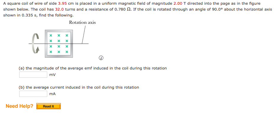 A square coil of wire of side 3.95 cm is placed in a uniform magnetic field of magnitude 2.00 T directed into the page as in the figure
shown below. The coil has 32.0 turns and a resistance of 0.780 N. If the coil is rotated through an angle of 90.0° about the horizontal axis
shown in 0.335 s, find the following.
Rotation axis
(a) the magnitude of the average emf induced in the coil during this rotation
mv
(b) the average current induced in the coil during this rotation
mA
Need Help?
Read It
