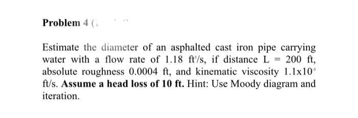 Problem 4 (
Estimate the diameter of an asphalted cast iron pipe carrying
water with a flow rate of 1.18 ft/s, if distance L = 200 ft,
absolute roughness 0.0004 ft, and kinematic viscosity 1.1x10
ft/s. Assume a head loss of 10 ft. Hint: Use Moody diagram and
iteration.