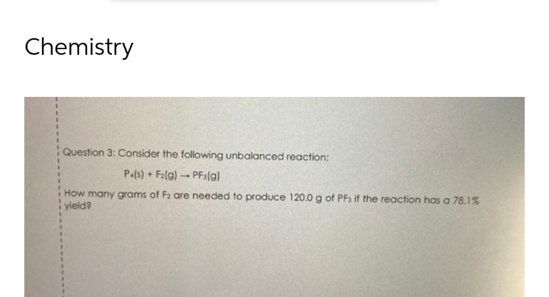 Chemistry
Question 3: Consider the following unbalanced reaction:
1
1
Pa(s)+F₂(g) → PF3(g)
-
How many grams of F2 are needed to produce 120.0 g of PFs if the reaction has a 78.1%
yield?