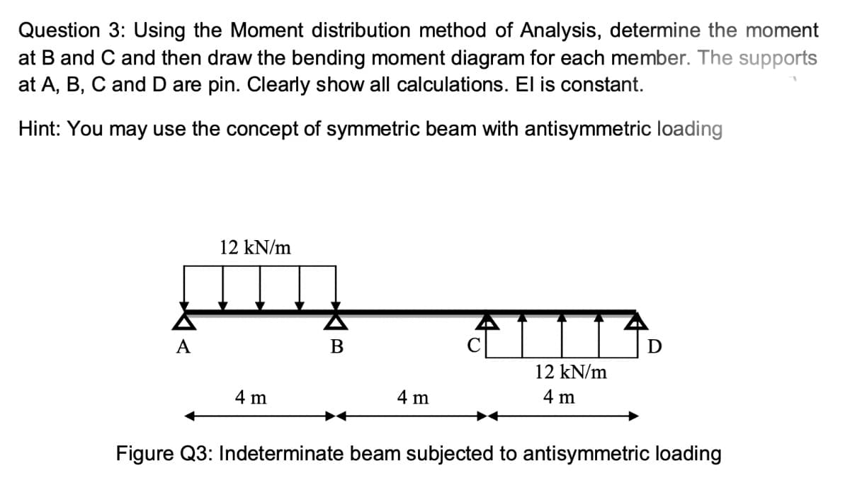 Question 3: Using the Moment distribution method of Analysis, determine the moment
at B and C and then draw the bending moment diagram for each member. The supports
at A, B, C and D are pin. Clearly show all calculations. El is constant.
Hint: You may use the concept of symmetric beam with antisymmetric loading
A
B
D
12 kN/m
4 m
4 m
4 m
Figure Q3: Indeterminate beam subjected to antisymmetric loading
مللی
12 kN/m