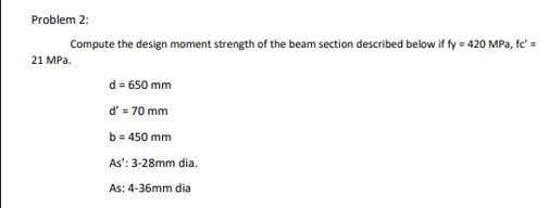 Problem 2:
Compute the design moment strength of the beam section described below if fy = 420 MPa, fc' =
21 MPa.
d = 650 mm
d' = 70 mm
b = 450 mm
As':
As: 4-36mm dia
3-28mm dia.