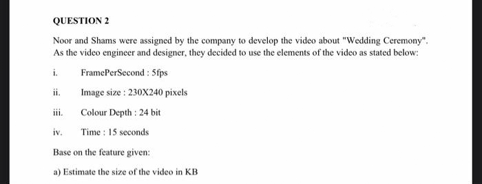 QUESTION 2
Noor and Shams were assigned by the company to develop the video about "Wedding Ceremony".
As the video engineer and designer, they decided to use the elements of the video as stated below:
i.
ii.
iii.
FramePerSecond: 5fps
Image size: 230X240 pixels
Colour Depth : 24 bit
iv. Time: 15 seconds
Base on the feature given:
a) Estimate the size of the video in KB