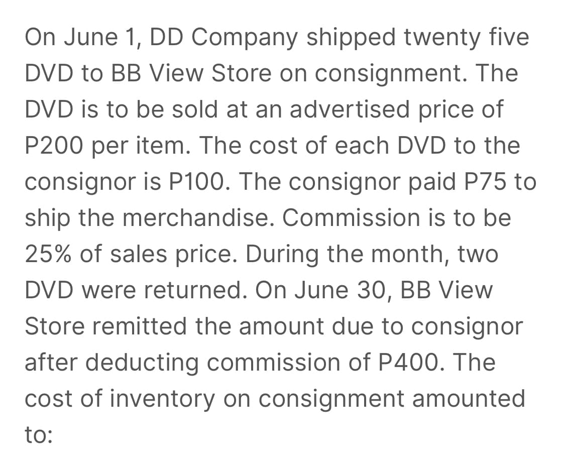 On June 1, DD Company shipped twenty five
DVD to BB View Store on consignment. The
DVD is to be sold at an advertised price of
P200 per item. The cost of each DVD to the
consignor is P100. The consignor paid P75 to
ship the merchandise. Commission is to be
25% of sales price. During the month, two
DVD were returned. On June 30, BB View
Store remitted the amount due to consignor
after deducting commission of P400. The
cost of inventory on consignment amounted
to:
