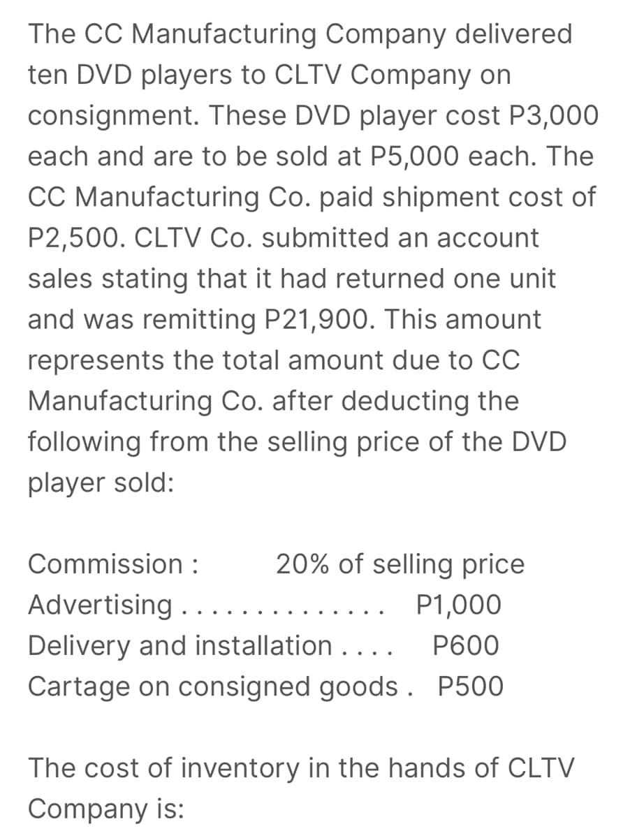 The CC Manufacturing Company delivered
ten DVD players to CLTV Company on
consignment. These DVD player cost P3,000
each and are to be sold at P5,000 each. The
CC Manufacturing Co. paid shipment cost of
P2,500. CLTV Co. submitted an account
sales stating that it had returned one unit
and was remitting P21,900. This amount
represents the total amount due to CC
Manufacturing Co. after deducting the
following from the selling price of the DVD
player sold:
Commission :
20% of selling price
Advertising . . . .
P1,000
Delivery and installation ....
P600
Cartage on consigned goods . P500
The cost of inventory in the hands of CLTV
Company is:
