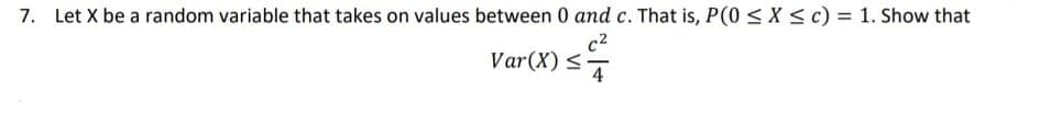 7. Let X be a random variable that takes on values between 0 and c. That is, P(0 < X < c) = 1. Show that
c2
Var(X) <7
4
