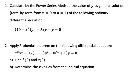 1. Calculate by the Power Series Method the value of y as general solution
(term-by-term from n = 0 to n = 4) of the following ordinary
differential equation:
(10 – x²)y" + 5xy + y = 0
2. Apply Frobenius theorem on the following differential equation:
x?y" – 3x(x – 1)y' – 8(x + 1)y = 0
a) Find b(0) and c(0)
b) Determine the r values from the indicial equation
