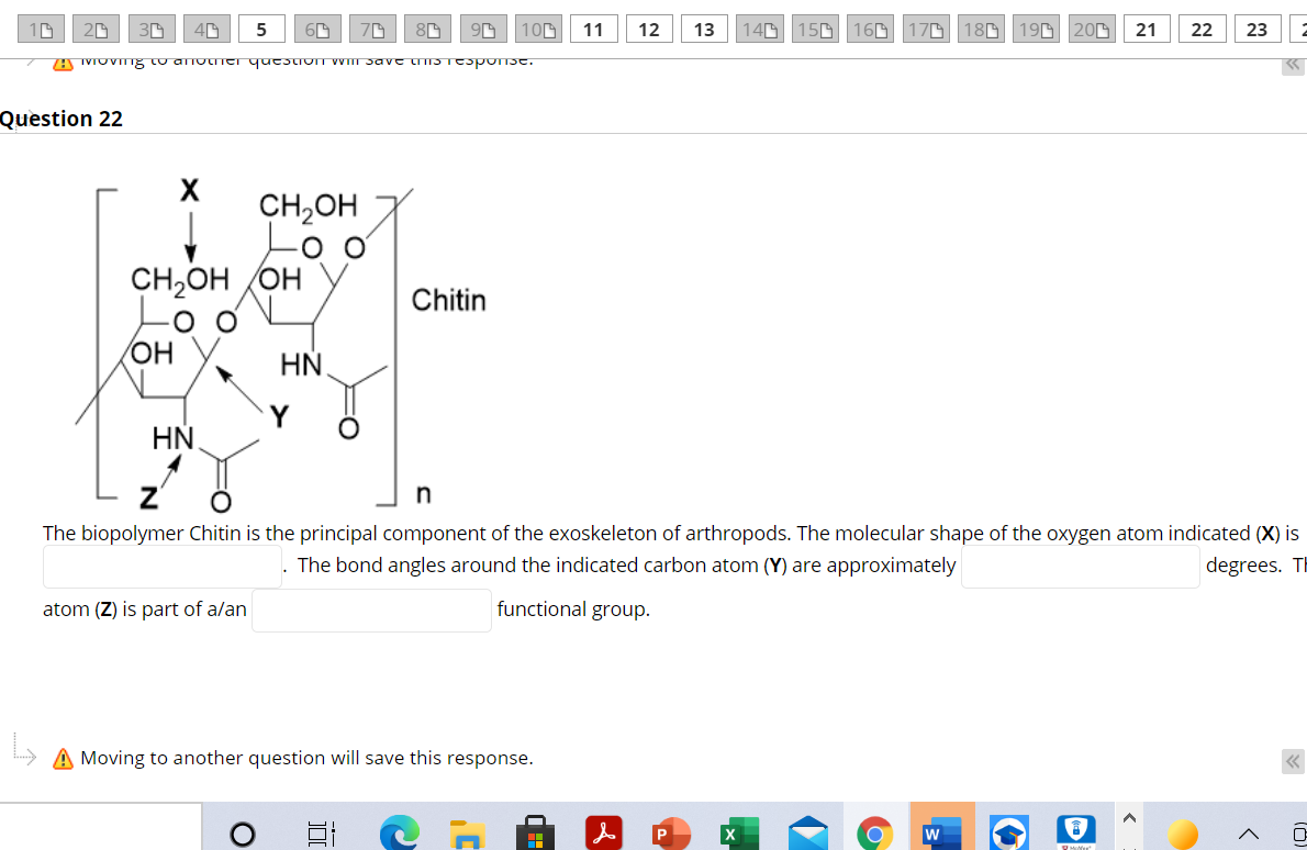 10
20
150 160
180 19G20G
23 2
5
100
11
12
13
140
170
21
22
A IVIOVIT8 tu anoiei questivIT WIII Savt tIS TESPON3C.
Question 22
CH,OH
CH2OH OH
Chitin
он
HN.
HN.
The biopolymer Chitin is the principal component of the exoskeleton of arthropods. The molecular shape of the oxygen atom indicated (X) is
The bond angles around the indicated carbon atom (Y) are approximately
degrees. TH
atom (Z) is part of a/an
functional group.
A Moving to another question will save this response.
w
