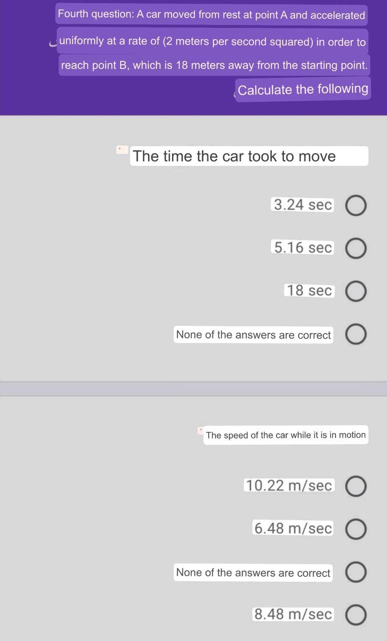 Fourth question: A car moved from rest at point A and accelerated
Cuniformly at a rate of (2 meters per second squared) in order to
reach point B, which is 18 meters away from the starting point.
Calculate the following
The time the car took to move
3.24 sec O
5.16 sec O
18 sec
None of the answers are correct )
The speed of the car while it is in motion
10.22 m/sec O
6.48 m/sec
None of the answers are correct
8.48 m/sec O
