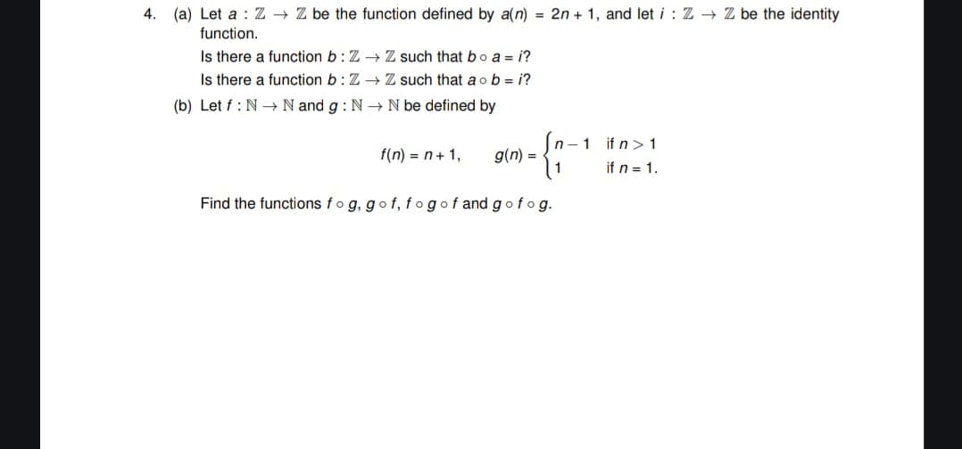 4.
(a) Let a Z→→ Z be the function defined by a(n) = 2n + 1, and let i: Z→ Z be the identity
function.
Is there a function b: Z→ Z such that bo a = i?
Is there a function b: Z→ Z such that a ob=i?
(b) Let f: N N and g: N→ N be defined by
f(n) = n + 1,
n-1
g(n) =
1
Find the functions fog, gof, fogof and gofog.
if n > 1
if n = 1.