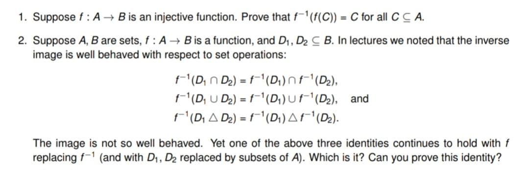 1. Suppose f: A → B is an injective function. Prove that f-1(f(C)) = C for all CCA.
2. Suppose A, B are sets, f : A → B is a function, and D₁, D₂ C B. In lectures we noted that the inverse
image is well behaved with respect to set operations:
f-¹ (D₁ D₂) = f¯¹ (D₁) n f¯¹ (D₂),
f-¹ (D₁U D₂) = f¯¹ (D₁) Uf-¹ (D₂), and
f¯-¹ (D₁ A D₂) = f¯¹ (D₁) A f¯¹(D₂).
The image is not so well behaved. Yet one of the above three identities continues to hold with f
replacing f-1 (and with D₁, D₂ replaced by subsets of A). Which is it? Can you prove this identity?