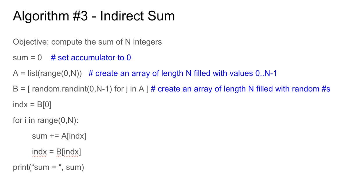 Algorithm #3 - Indirect Sum
Objective: compute the sum of N integers
sum = 0 # set accumulator to 0
A = list(range(0,N)) #create an array of length N filled with values 0..N-1
B = [random.randint(0,N-1) for j in A ] # create an array of length N filled with random #s
indx = B[0]
for i in range(0,N):
sum += A[indx]
indx = B[indx]
print("sum = ", sum)