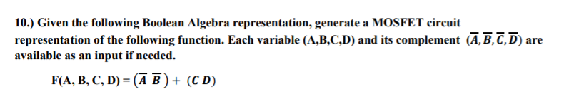 10.) Given the following Boolean Algebra representation, generate a MOSFET circuit
representation of the following function. Each variable (A,B,C,D) and its complement (A, B, C,D) are
available as an input if needed.
F(A, B, C, D) = (A B ) + (C D)
