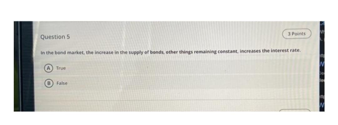 3 Points
Question 5
In the bond market, the increase in the supply of bonds, other things remaining constant, increases the interest rate.
tta
A True
B False
tt
