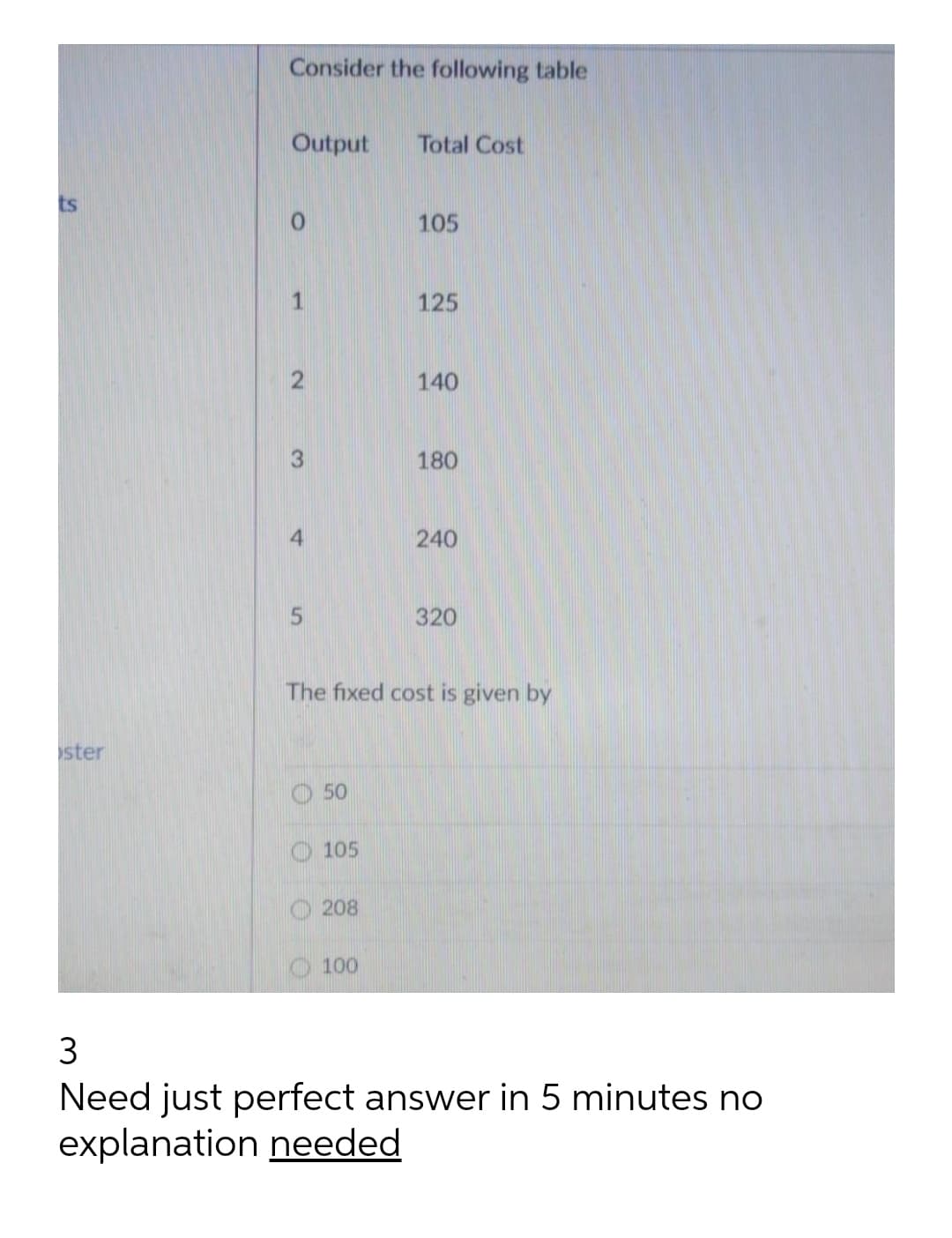 Consider the following table
Output
Total Cost
ts
105
1.
125
140
180
4
240
320
The fixed cost is given by
ster
O 50
O 105
O 208
100
3
Need just perfect answer in 5 minutes no
explanation needed
