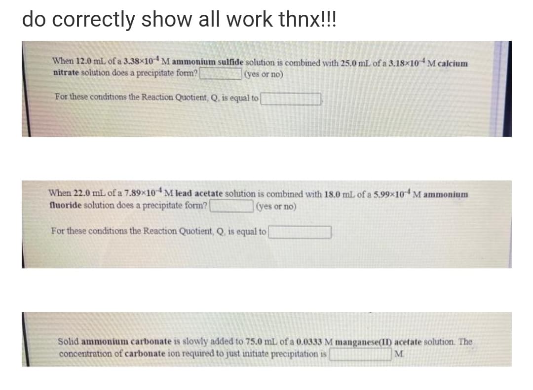 do correctly show all work thnx!!!
When 12.0 mlL of a 3.38×10M ammonium sulfide solution is combined with 25.0 mL of a 3.18x10 M calcium
nitrate solution does a precipitate form?
(yes or no)
For these conditions the Reaction Quotient, Q, is equal to
When 22.0 mL of a 7.89×10M lead acetate solution is combined with 18.0 mL of a 5.99x10 M ammonium
fluoride solution does a precipitate form?
(yes or no)
For these conditions the Reaction Quotient, Q, is equal to
Solid ammonium carbonate is slowly added to 75.0 mL of a 0.0333 M manganese(II) acetate solution. The
concentration of carbonate ion required to just initiate precipitation is
M.
