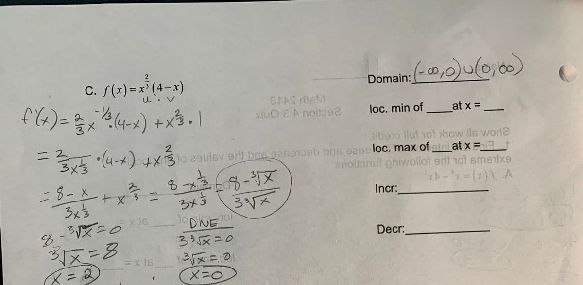 2
C. f(x)=x³ (4-x)
Domain: (-0,0)u(0, 0)
EFAS dieM
siuO E.A notos2
%3D
loc. min of at x =
= 2
3x3
Jibao llul 1ot how lls worl2
Ert (4-x) +x30 asulsv erls boe gesotosb bns s2se loc. max of atri at x=
enoilonut oniwollot ent 1ot smentxe
-8-x
3x5
8-x368-X
3x5
Incr:
DNE
335x=0
8-3VX=D0
Decr:
31x=8
X=0
