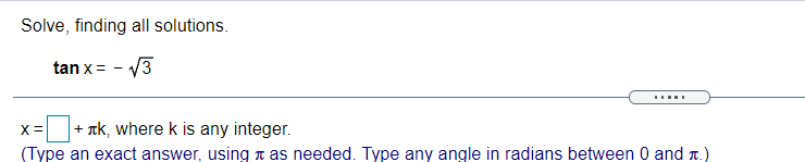 Solve, finding all solutions.
tan x = - V3
.....
+ rk, where k is any integer.
X=
(Type an exact answer, using n as needed. Type any angle in radians between 0 and r.)
