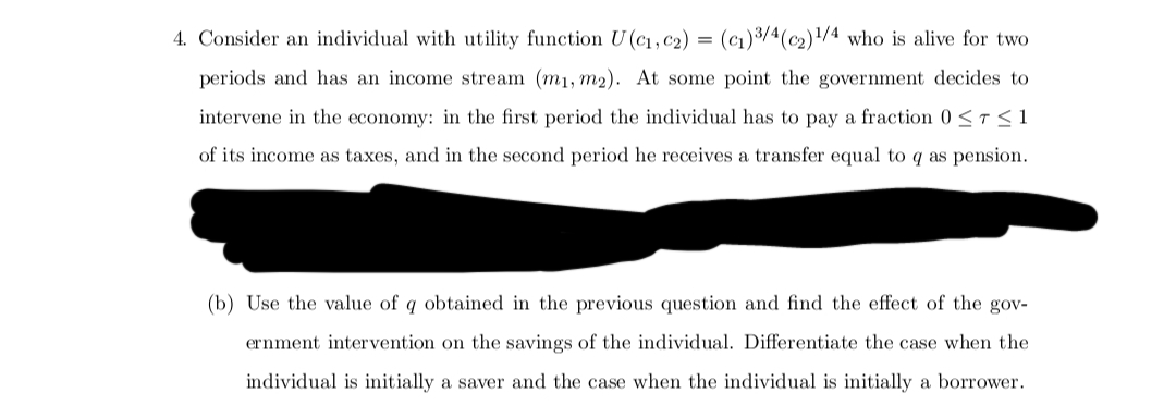 =
4. Consider an individual with utility function U(C₁, C₂) (c₁) 3/4 (c2)¹/4 who is alive for two
periods and has an income stream (m₁, m2). At some point the government decides to
intervene in the economy: in the first period the individual has to pay a fraction 0 ≤ T ≤ 1
of its income as taxes, and in the second period he receives a transfer equal to q as pension.
(b) Use the value of q obtained in the previous question and find the effect of the gov-
ernment intervention on the savings of the individual. Differentiate the case when the
individual is initially a saver and the case when the individual is initially a borrower.