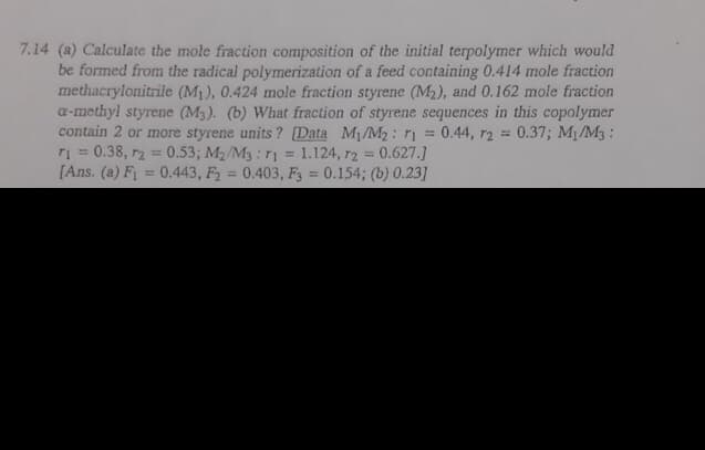 7.14 (a) Calculate the mole fraction composition of the initial terpolymer which would
be formed from the radical polymerization of a feed containing 0.414 mole fraction
methacrylonitrile (M1), 0.424 mole fraction styrene (M2), and 0.162 mole fraction
a-methyl styrene (M3). (b) What fraction of styrene sequences in this copolymer
contain 2 or more styrene units ? [Data M/M2: rị
r = 0.38, r2 = 0.53; M2/M3: 11
[Ans. (a) Fi
0.44, r2 =
0.37; M/M3:
%3D
1.124, r2 0.627.]
0.443, F2 0.403, F3 0.154; (b) 0.23]
%3D
%3D
%3D
%3D
%3D
