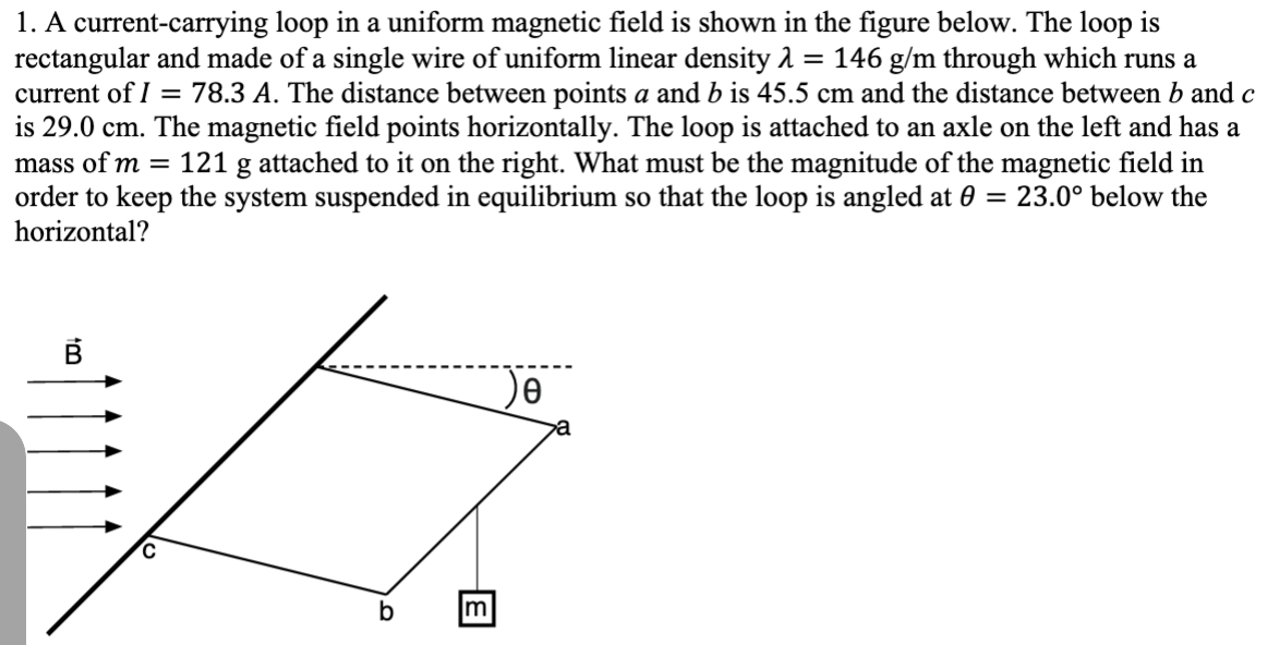 1. A current-carrying loop in a uniform magnetic field is shown in the figure below. The loop is
rectangular and made of a single wire of uniform linear density 1 = 146 g/m through which runs a
current of I = 78.3 A. The distance between points a and b is 45.5 cm and the distance between b and c
is 29.0 cm. The magnetic field points horizontally. The loop is attached to an axle on the left and has a
mass of m =
121 g attached to it on the right. What must be the magnitude of the magnetic field in
order to keep the system suspended in equilibrium so that the loop is angled at 0 = 23.0° below the
horizontal?
b
E
