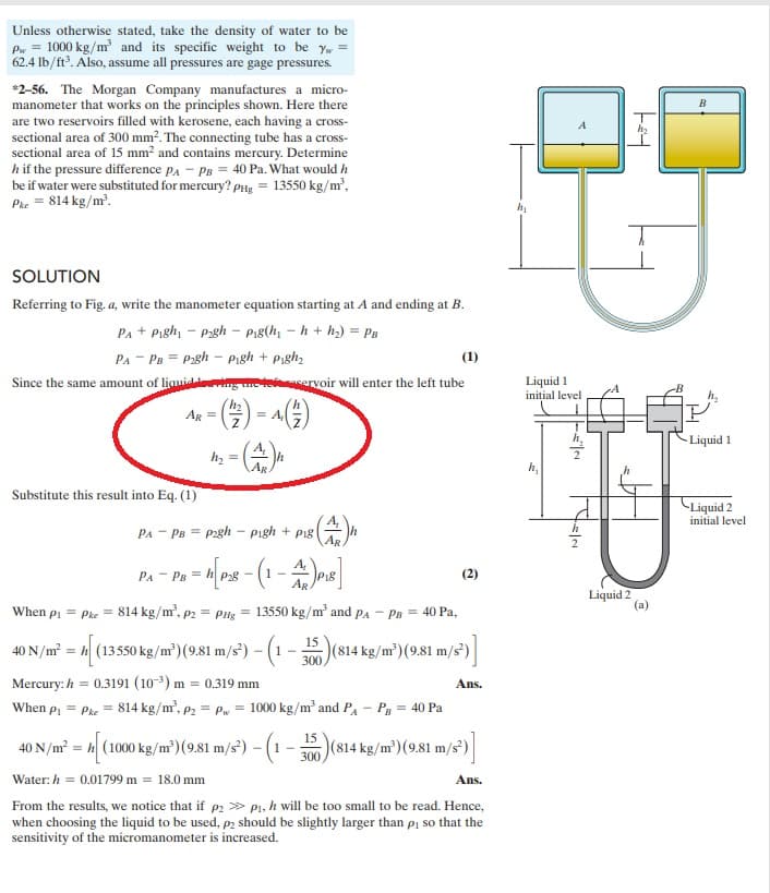 Unless otherwise stated, take the density of water to be
Pw = 1000 kg/m³ and its specific weight to be yw =
62.4 lb/ft³. Also, assume all pressures are gage pressures.
*2-56. The Morgan Company manufactures a micro-
manometer that works on the principles shown. Here there
are two reservoirs filled with kerosene, each having a cross-
sectional area of 300 mm². The connecting tube has a cross-
sectional area of 15 mm² and contains mercury. Determine
h if the pressure difference PA PB = 40 Pa. What would h
be if water were substituted for mercury? PHg = 13550 kg/m³,
Pke = 814 kg/m³.
SOLUTION
Referring to Fig. a, write the manometer equation starting at A and ending at B.
PA + Pigh₁ pagh - Pig(h₁h+h₂) = PB
PA PB Pagh - Pigh + Pigh₂
(1)
Since the same amount of liquidering the teservoir will enter the left tube
h₂
AR =
Substitute this result into Eq. (1)
h₂ =
PA
= A
PA PB = P2gh - pigh+ pig|
8 (4)
- PB = h[P28 - (1 - A)P₁8]
AR
When P₁ = Pke = 814 kg/m², P2 = PHg = 13550 kg/m³ and PA PB = 40 Pa,
40 N/m² = [ (13550 kg/m³) (9.81 m/s²) – (1
1-
Mercury: h= 0.3191 (10³) m = 0.319 mm
When P₁ = Pie
15
300
(2)
(814 kg/m²) (9.81 m/s²)]
Ans.
814 kg/m³, P₂ = Pw = 1000 kg/m³ and PA - PB = 40 Pa
15
40 N/m² = [ (1000 kg/m³) (9.81 m/s²) - (1 - 350) (814 kg/m³) (9.81 m/s²)]
300,
Water: h = 0.01799 m = 18.0 mm
Ans.
From the results, we notice that if p₂p₁, h will be too small to be read. Hence,
when choosing the liquid to be used, p2 should be slightly larger than p₁ so that the
sensitivity of the micromanometer is increased.
Liquid 1
initial level
h₂
h₂
T
Liquid 2
B
h₂
Liquid 1
-Liquid 2
initial level