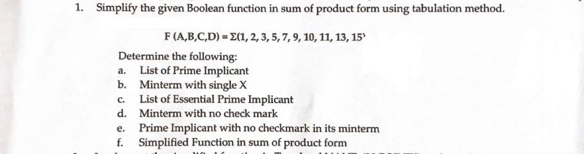 1. Simplify the given Boolean function in sum of product form using tabulation method.
F (A,B,C,D)=E(1, 2, 3, 5, 7, 9, 10, 11, 13, 15)
Determine the following:
List of Prime Implicant
Minterm with single X
C.
List of Essential Prime Implicant
d. Minterm with no check mark
Prime Implicant with no checkmark in its minterm
Simplified Function in sum of product form
a.
b.
e.
f.