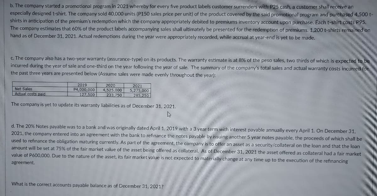 b. The company started a promotional program in 2021 whereby for every five product labels customer surrenders with P25 cash, a customer shall receive an
especially designed t-shirt. The company sold 40,000 units (P150 sales price per unit) of the product covered by the said promotional program and purchased 4,500 t-
shirts in anticipation of the premium's redemption which the company appropriately debited to premiums inventory account upon purchase. Each t-shirt costs P95.
The company estimates that 60% of the product labels accompanying sales shall ultimately be presented for the redemption of premiums. 1,200 t-shirts remained on
hand as of December 31, 2021. Actual redemptions during the year were appropriately recorded, while accrual at year-end is yet to be made.
c. The company also has a two-year warranty (assurance-type) on its products. The warranty estimate is at 8% of the peso sales, two thirds of which is expected to be
incurred during the year of sale and one-third on the year following the year of sale. The summary of the company's total sales and actual warranty costs incurred for
the past three years are presented below (Assume sales were made evenly throughout the year):
2019
P4,000,000
127,500
2020
2021
Net Sales
Actual costs paid
4,525,000
233.750
5,275,000
285,250
The company is yet to update its warranty liabilities as of December 31, 2021.
d. The 20% Notes payable was to a bank and was originally dated April 1, 2019 with a 3 year term with interest payable annually every April 1. On December 31,
2021, the company entered into an agreement with the bank to refinance the notes payable by issuing another 5 year notes payable, the proceeds of which shall be
used to refinance the obligation maturing currently. As part of the agreement, the company is to offer an asset as a security/collateral on the loan and that the loan
amount will be set at 75% of the fair market value of the asset being offered as collateral. As of December 31, 2021 the asset offered as collateral had a fair market
value of P600,000. Due to the nature of the asset, its fair market value is not expected to materially change at any time up to the execution of the refinancing
agreement.
What is the correct accounts payable balance as of December 31, 2021?
