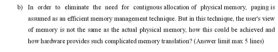 b) In order to eliminate the need for contiguous allocation of physical memory, paging is
assumed as an efficient memory management technique. But in this technique, the user's view
of memory is not the same as the actual physical memory, how this could be achieved and
how hardware provides such complicated memory translation? (Answer limit max 5 lines)
