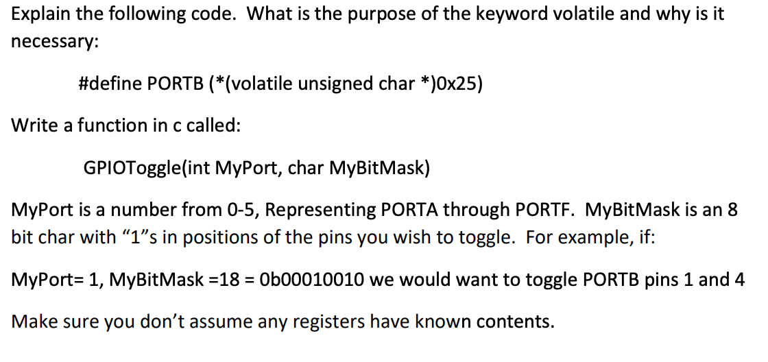 Explain the following code. What is the purpose of the keyword volatile and why is it
necessary:
#define PORTB (*(volatile unsigned char *)0x25)
Write a function in c called:
GPIOToggle(int MyPort, char MyBitMask)
MyPort is a number from 0-5, Representing PORTA through PORTF. MyBitMask is an 8
bit char with "1"s in positions of the pins you wish to toggle. For example, if:
MyPort= 1, MyBitMask =18 = Ob00010010 we would want to toggle PORTB pins 1 and 4
%3D
Make sure you don't assume any registers have known contents.
