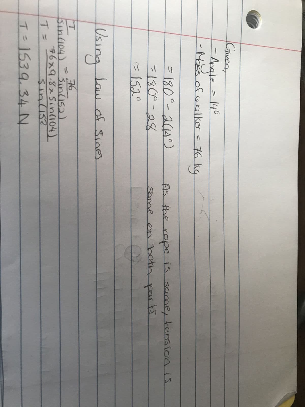 Given,
-- Angle = 140
-Mass of walker = 76 kg
= 180°-2(14°)
-180⁰-28
<= 152°
Using Law of Sines
76
Sin (152)
76x9.8xSin(104)
Sin (152
T
Sin (104)
T=
T = 1539.34 N
As the rope is same, tension is
same on both parts
Q