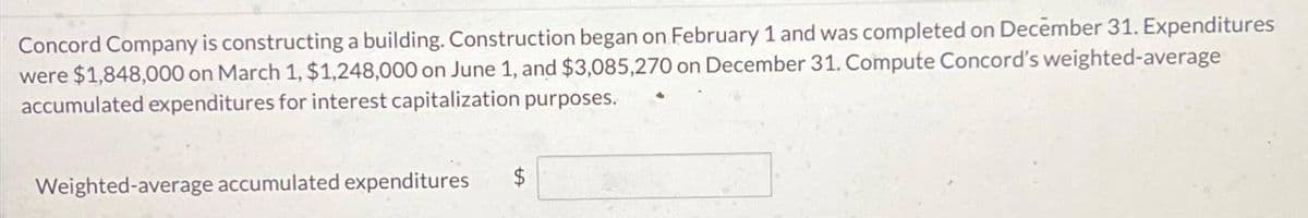 Concord Company is constructing a building. Construction began on February 1 and was completed on December 31. Expenditures
were $1,848,000 on March 1, $1,248,000 on June 1, and $3,085,270 on December 31. Compute Concord's weighted-average
accumulated expenditures for interest capitalization purposes.
Weighted-average accumulated expenditures